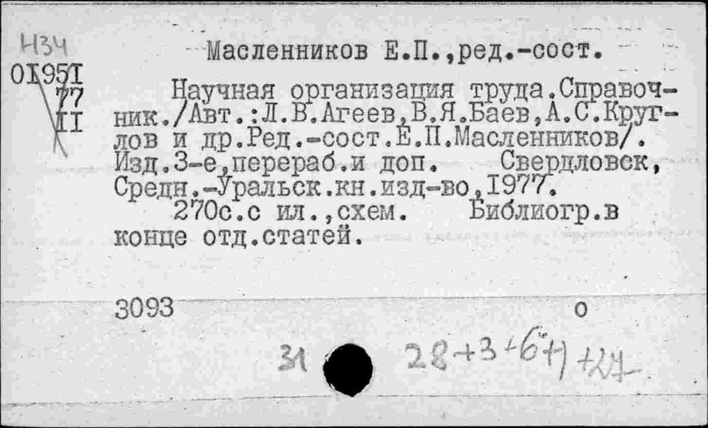 ﻿Масленников Е.П.,ред.-сост.
Научная организация труда.Справоч ник./Авт. :Л.В.Агеев,В.ЯвБаев,А.С.Круг лов и др.Ред.-сост.Е.П.Масленников/. Изд.3-е,перераб.и доп. Свердловск, Средн. -Уральск ,кн. изд-во ,1977.
270с.с ил.,схем. Библиогр.в конце отд.статей.
3093
о